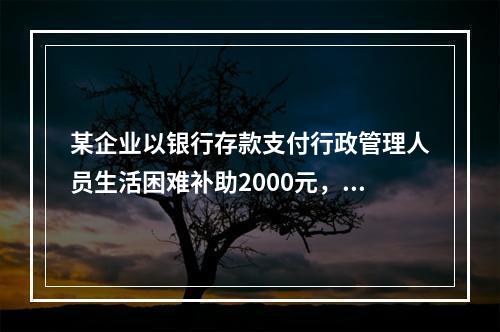 某企业以银行存款支付行政管理人员生活困难补助2000元，下列