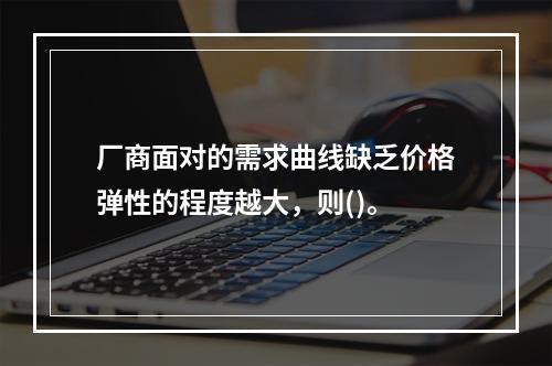 厂商面对的需求曲线缺乏价格弹性的程度越大，则()。