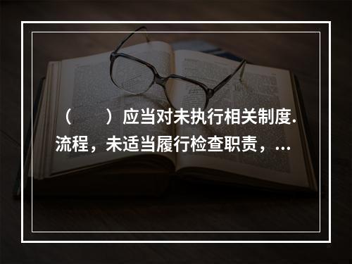 （  ）应当对未执行相关制度.流程，未适当履行检查职责，未及