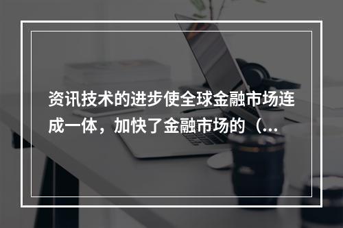 资讯技术的进步使全球金融市场连成一体，加快了金融市场的（  