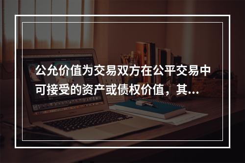 公允价值为交易双方在公平交易中可接受的资产或债权价值，其计量