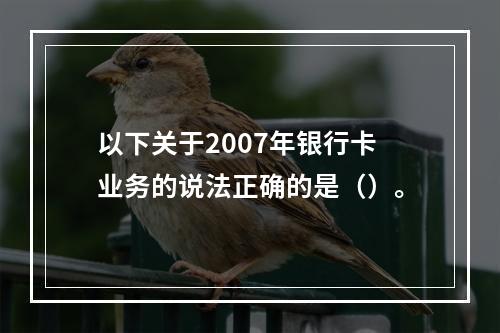 以下关于2007年银行卡业务的说法正确的是（）。