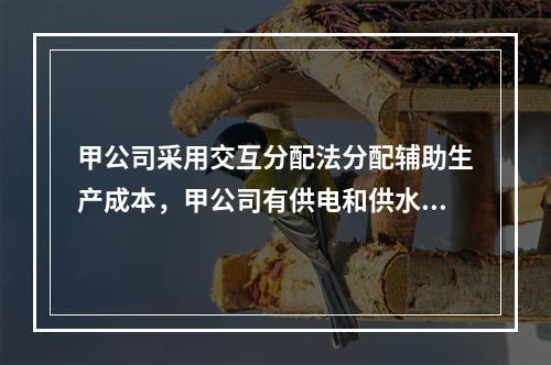 甲公司采用交互分配法分配辅助生产成本，甲公司有供电和供水两个