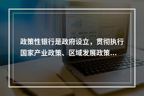 政策性银行是政府设立，贯彻执行国家产业政策、区域发展政策的金