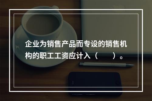 企业为销售产品而专设的销售机构的职工工资应计入（　　）。