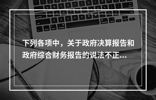 下列各项中，关于政府决算报告和政府综合财务报告的说法不正确的