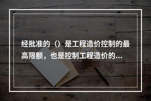 经批准的（）是工程造价控制的最高限额，也是控制工程造价的主要