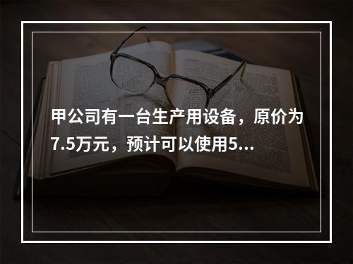 甲公司有一台生产用设备，原价为7.5万元，预计可以使用5年，