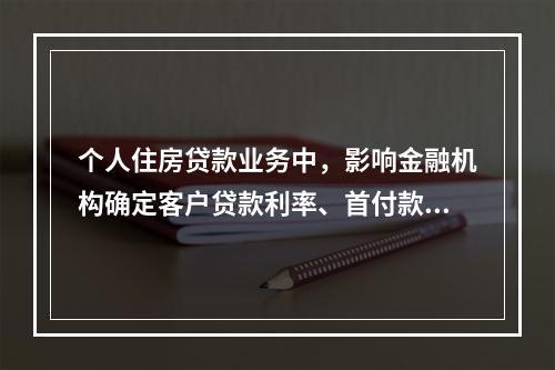 个人住房贷款业务中，影响金融机构确定客户贷款利率、首付款比例