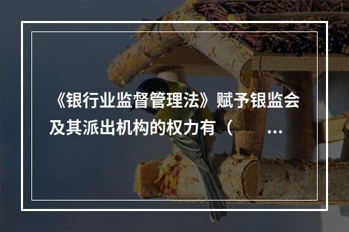 《银行业监督管理法》赋予银监会及其派出机构的权力有（　　）。