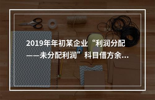 2019年年初某企业“利润分配——未分配利润”科目借方余额2