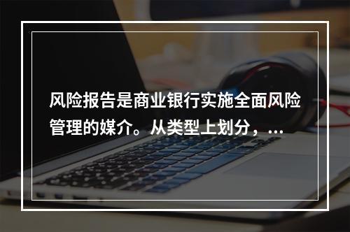 风险报告是商业银行实施全面风险管理的媒介。从类型上划分，风险