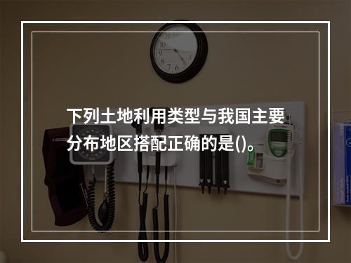 下列土地利用类型与我国主要分布地区搭配正确的是()。