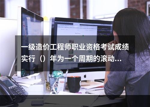 一级造价工程师职业资格考试成绩实行（）年为一个周期的滚动管理