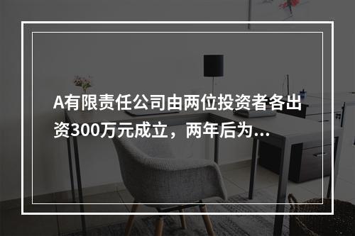 A有限责任公司由两位投资者各出资300万元成立，两年后为了扩