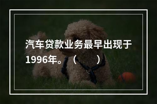 汽车贷款业务最早出现于1996年。（  ）