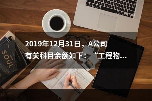 2019年12月31日，A公司有关科目余额如下：“工程物资”