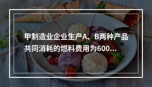 甲制造业企业生产A、B两种产品共同消耗的燃料费用为6000元