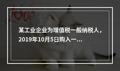 某工业企业为增值税一般纳税人，2019年10月5日购入一批材