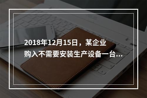 2018年12月15日，某企业购入不需要安装生产设备一台，原