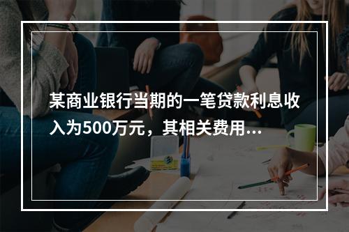 某商业银行当期的一笔贷款利息收入为500万元，其相关费用合计