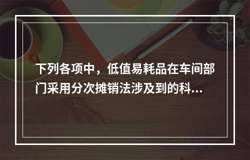 下列各项中，低值易耗品在车间部门采用分次摊销法涉及到的科目有