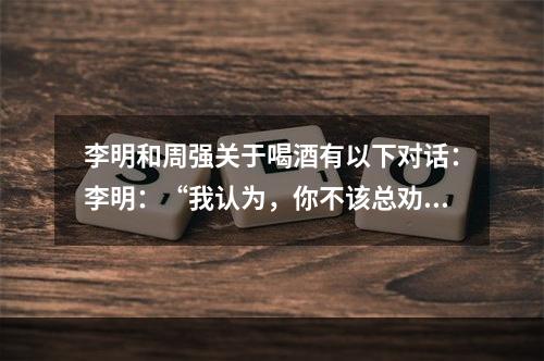 李明和周强关于喝酒有以下对话：李明：“我认为，你不该总劝我戒