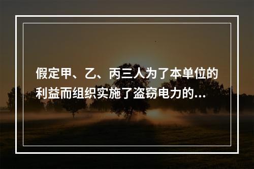 假定甲、乙、丙三人为了本单位的利益而组织实施了盗窃电力的行为