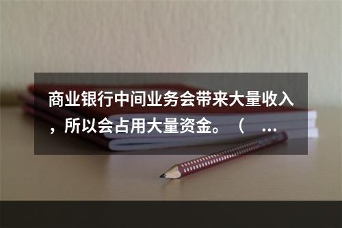 商业银行中间业务会带来大量收入，所以会占用大量资金。（　　）