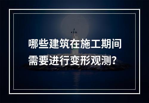 哪些建筑在施工期间需要进行变形观测？