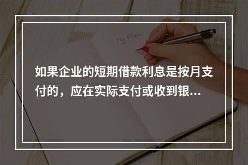 如果企业的短期借款利息是按月支付的，应在实际支付或收到银行的