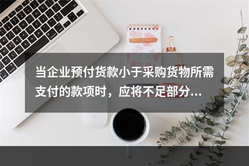 当企业预付货款小于采购货物所需支付的款项时，应将不足部分补付