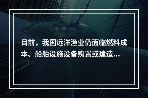 目前，我国远洋渔业仍面临燃料成本、船舶设施设备购置或建造成本