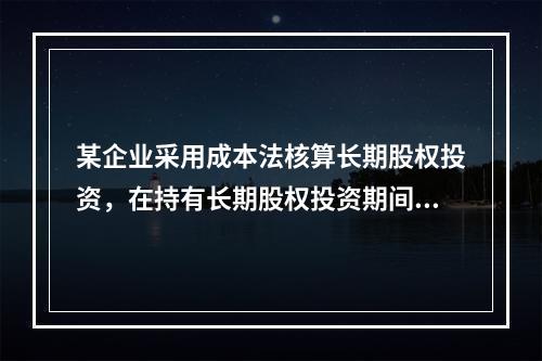 某企业采用成本法核算长期股权投资，在持有长期股权投资期间，被