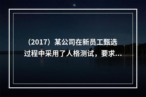 （2017）某公司在新员工甄选过程中采用了人格测试，要求求