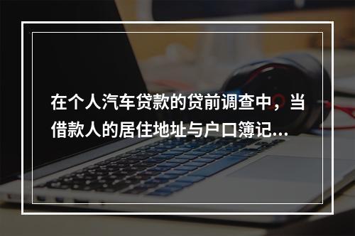 在个人汽车贷款的贷前调查中，当借款人的居住地址与户口簿记录地