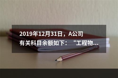 2019年12月31日，A公司有关科目余额如下：“工程物资”