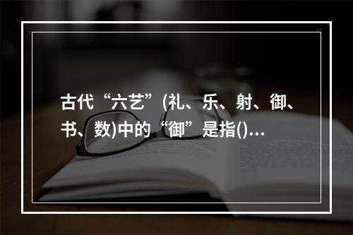 古代“六艺”(礼、乐、射、御、书、数)中的“御”是指()。