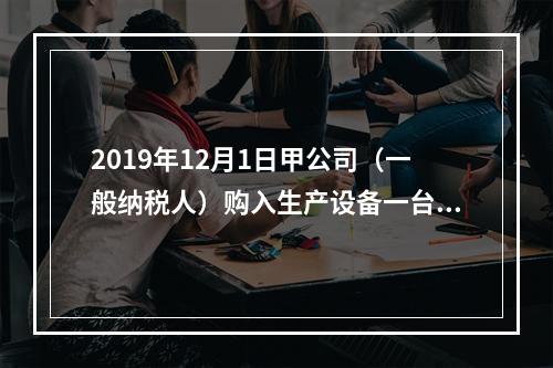 2019年12月1日甲公司（一般纳税人）购入生产设备一台，支