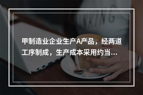 甲制造业企业生产A产品，经两道工序制成，生产成本采用约当产量