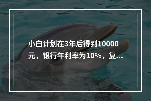 小白计划在3年后得到10000元，银行年利率为10%，复利计