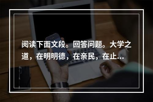 阅读下面文段。回答问题。大学之道，在明明德，在亲民，在止于至