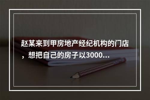 赵某来到甲房地产经纪机构的门店，想把自己的房子以3000元/