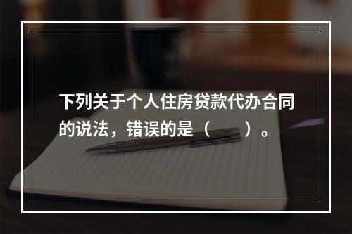 下列关于个人住房贷款代办合同的说法，错误的是（　　）。