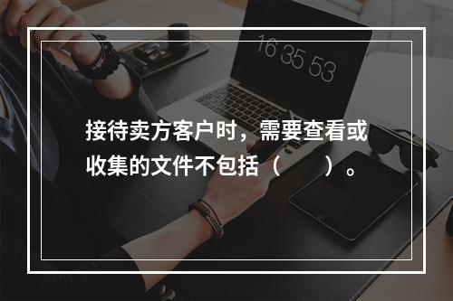 接待卖方客户时，需要查看或收集的文件不包括（　　）。