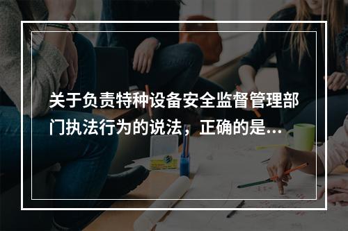 关于负责特种设备安全监督管理部门执法行为的说法，正确的是（　