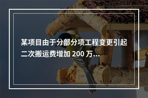 某项目由于分部分项工程变更引起二次搬运费增加 200 万，环