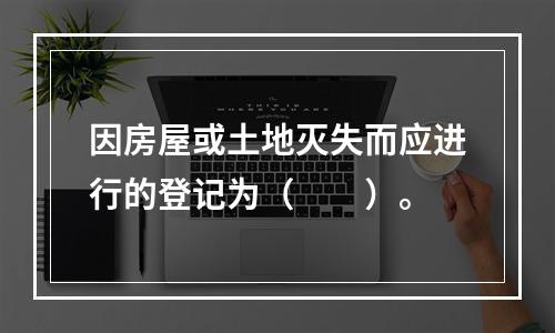 因房屋或土地灭失而应进行的登记为（　　）。