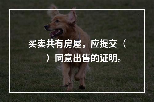 买卖共有房屋，应提交（　　）同意出售的证明。