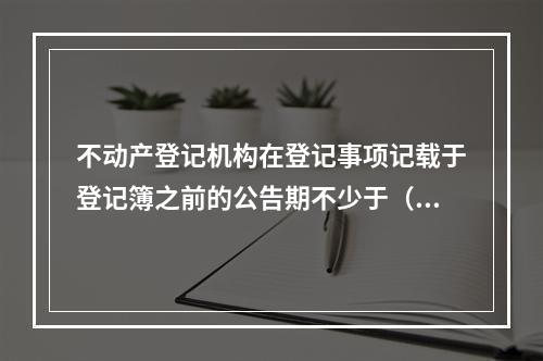 不动产登记机构在登记事项记载于登记簿之前的公告期不少于（　　